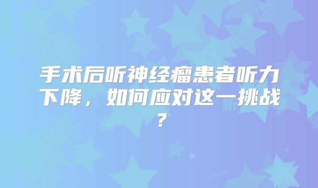 手术后听神经瘤患者听力下降，如何应对这一挑战？
