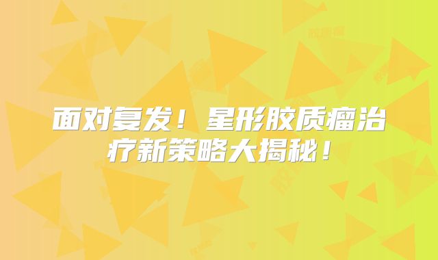 面对复发！星形胶质瘤治疗新策略大揭秘！