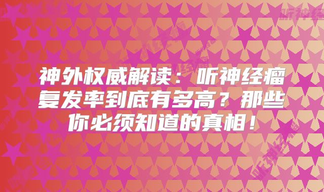 神外权威解读：听神经瘤复发率到底有多高？那些你必须知道的真相！