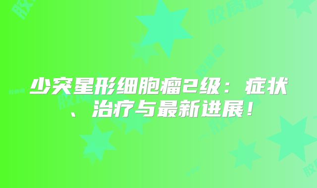 少突星形细胞瘤2级：症状、治疗与最新进展！