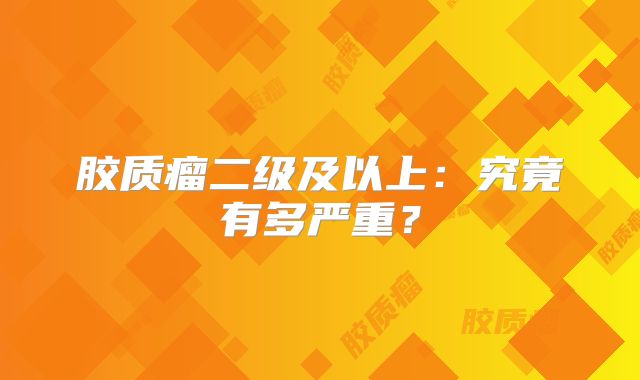 胶质瘤二级及以上：究竟有多严重？