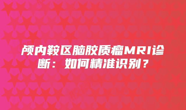 颅内鞍区脑胶质瘤MRI诊断：如何精准识别？