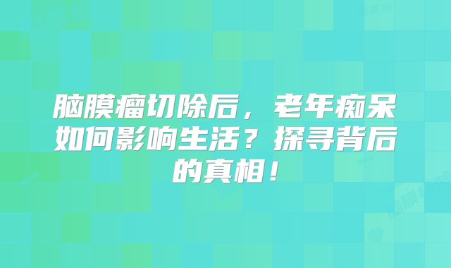 脑膜瘤切除后，老年痴呆如何影响生活？探寻背后的真相！