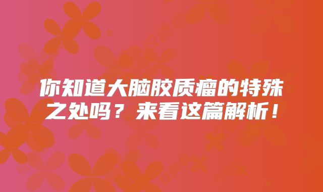 你知道大脑胶质瘤的特殊之处吗？来看这篇解析！