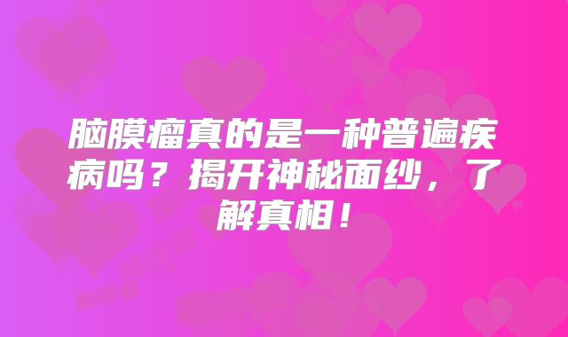 脑膜瘤真的是一种普遍疾病吗？揭开神秘面纱，了解真相！