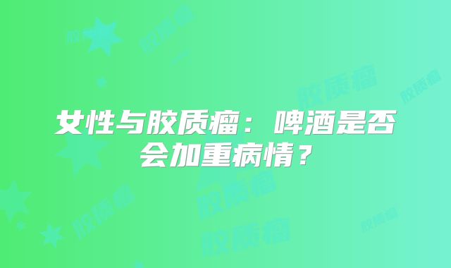 女性与胶质瘤：啤酒是否会加重病情？