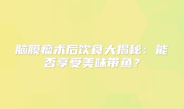 脑膜瘤术后饮食大揭秘：能否享受美味带鱼？