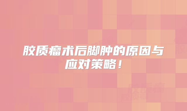 胶质瘤术后脚肿的原因与应对策略！