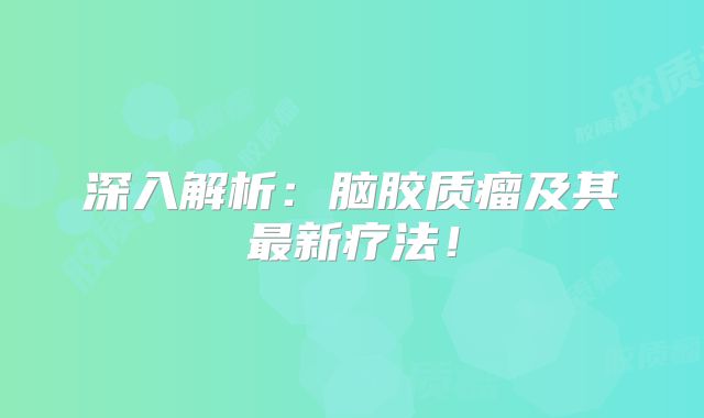 深入解析：脑胶质瘤及其最新疗法！