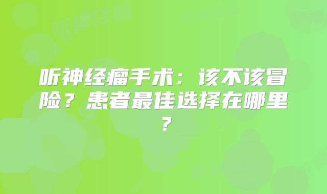 听神经瘤手术：该不该冒险？患者最佳选择在哪里？