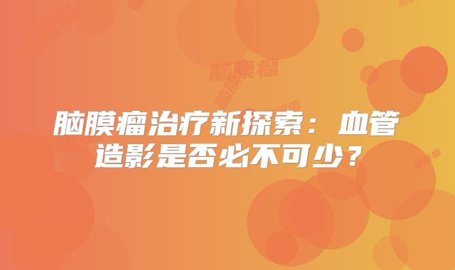 脑膜瘤治疗新探索：血管造影是否必不可少？