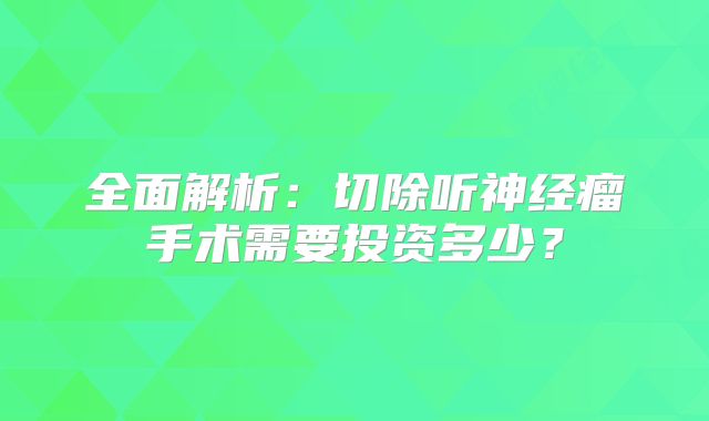 全面解析：切除听神经瘤手术需要投资多少？