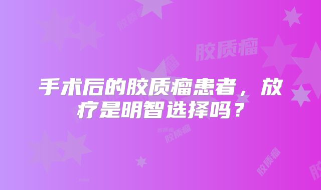 手术后的胶质瘤患者，放疗是明智选择吗？