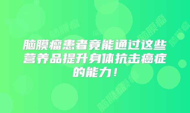 脑膜瘤患者竟能通过这些营养品提升身体抗击癌症的能力！