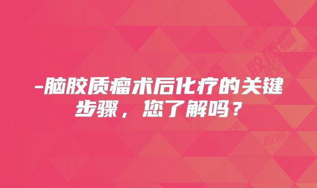 -脑胶质瘤术后化疗的关键步骤，您了解吗？