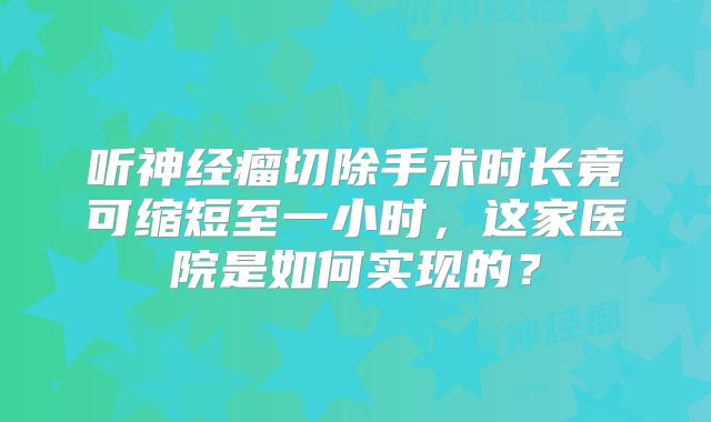 听神经瘤切除手术时长竟可缩短至一小时，这家医院是如何实现的？