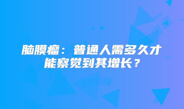 脑膜瘤：普通人需多久才能察觉到其增长？