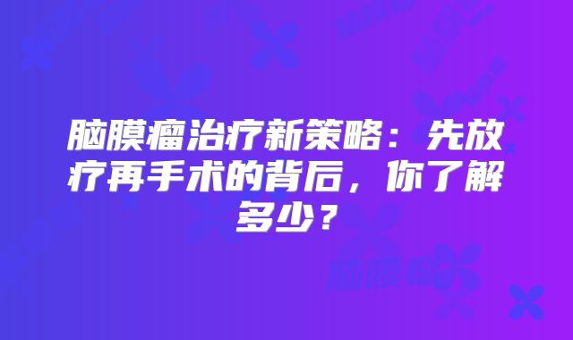 脑膜瘤治疗新策略：先放疗再手术的背后，你了解多少？