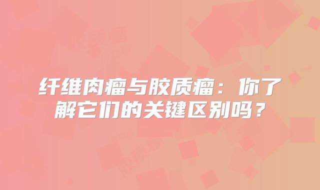 纤维肉瘤与胶质瘤：你了解它们的关键区别吗？