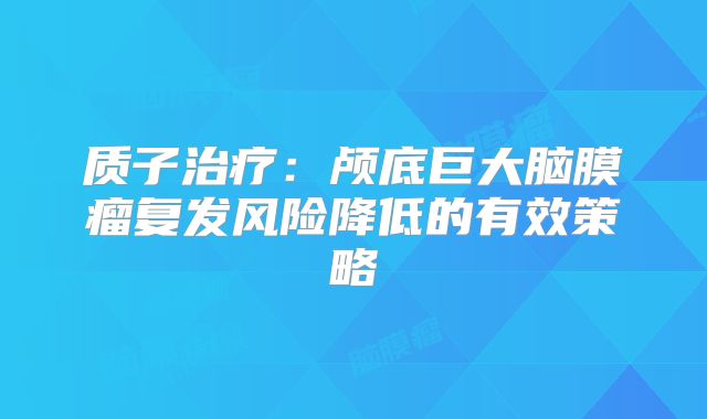 质子治疗：颅底巨大脑膜瘤复发风险降低的有效策略