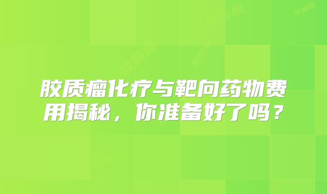 胶质瘤化疗与靶向药物费用揭秘，你准备好了吗？