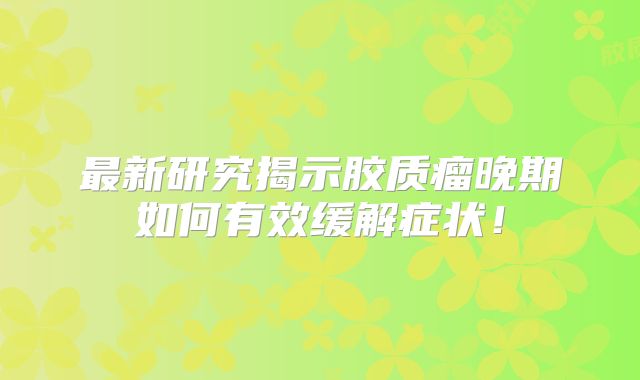 最新研究揭示胶质瘤晚期如何有效缓解症状！
