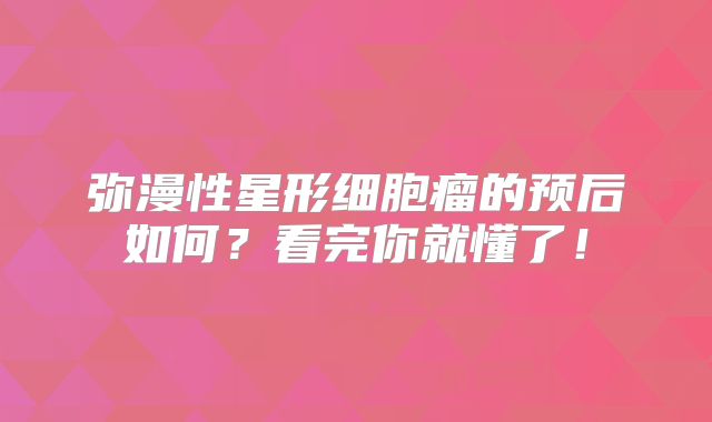 弥漫性星形细胞瘤的预后如何？看完你就懂了！