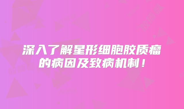 深入了解星形细胞胶质瘤的病因及致病机制！