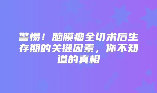 警惕！脑膜瘤全切术后生存期的关键因素，你不知道的真相
