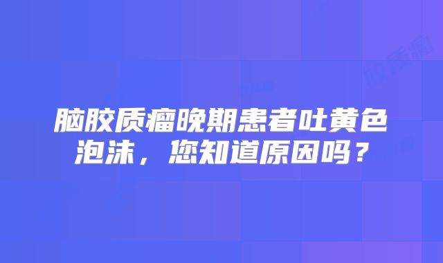 脑胶质瘤晚期患者吐黄色泡沫，您知道原因吗？