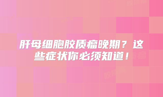 肝母细胞胶质瘤晚期？这些症状你必须知道！