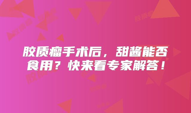 胶质瘤手术后，甜酱能否食用？快来看专家解答！