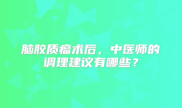 脑胶质瘤术后，中医师的调理建议有哪些？