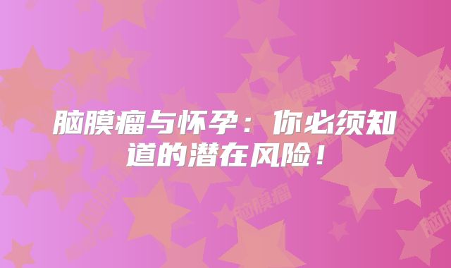 脑膜瘤与怀孕：你必须知道的潜在风险！