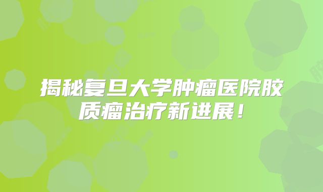 揭秘复旦大学肿瘤医院胶质瘤治疗新进展！