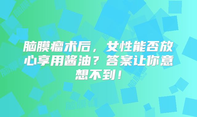 脑膜瘤术后，女性能否放心享用酱油？答案让你意想不到！