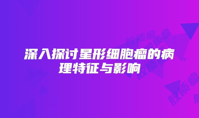深入探讨星形细胞瘤的病理特征与影响