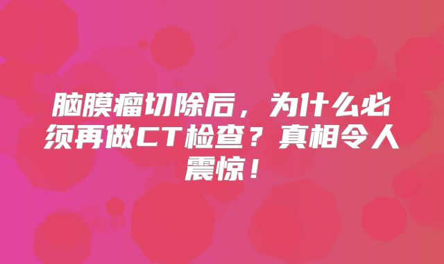 脑膜瘤切除后，为什么必须再做CT检查？真相令人震惊！
