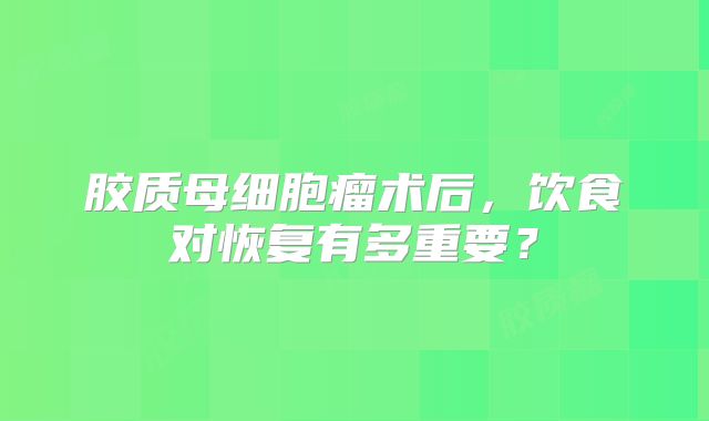 胶质母细胞瘤术后，饮食对恢复有多重要？