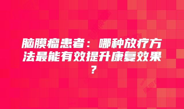 脑膜瘤患者：哪种放疗方法最能有效提升康复效果？