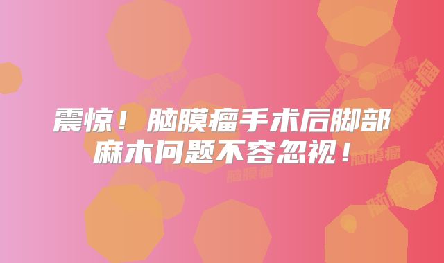 震惊！脑膜瘤手术后脚部麻木问题不容忽视！