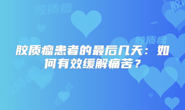 胶质瘤患者的最后几天：如何有效缓解痛苦？