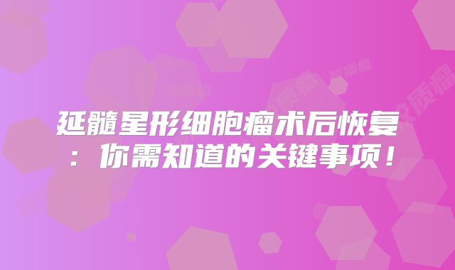 延髓星形细胞瘤术后恢复：你需知道的关键事项！