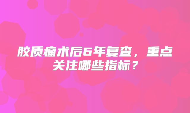 胶质瘤术后6年复查，重点关注哪些指标？