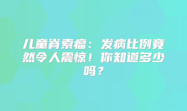 儿童脊索瘤：发病比例竟然令人震惊！你知道多少吗？