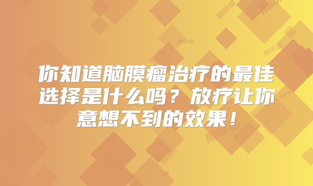你知道脑膜瘤治疗的最佳选择是什么吗？放疗让你意想不到的效果！