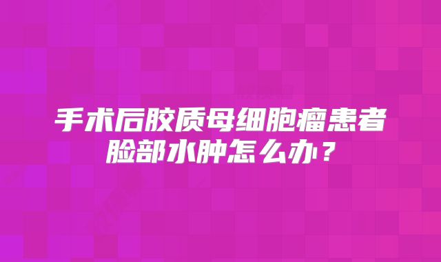 手术后胶质母细胞瘤患者脸部水肿怎么办？
