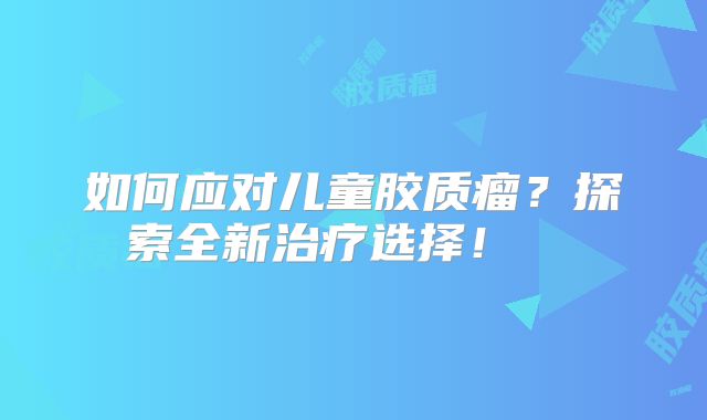 如何应对儿童胶质瘤？探索全新治疗选择！  