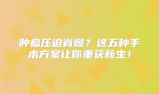 肿瘤压迫脊髓？这五种手术方案让你重获新生！