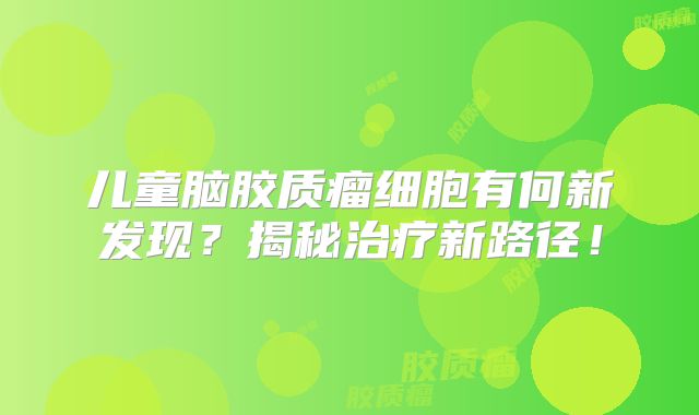 儿童脑胶质瘤细胞有何新发现？揭秘治疗新路径！